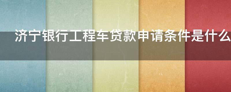 济宁银行工程车贷款申请条件是什么 济宁银行贷款业务