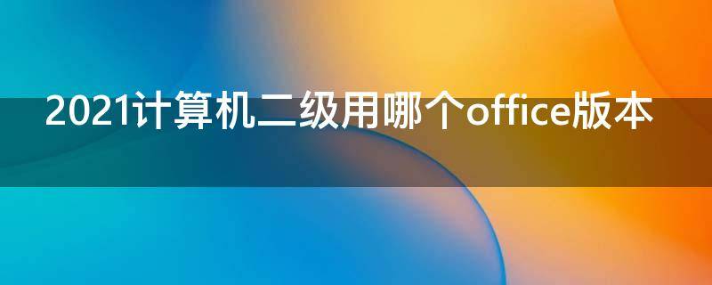 2021计算机二级用哪个office版本 2021计算机二级用哪个版本的office