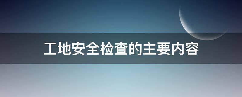 工地安全检查的主要内容（建筑工地安全生产检查内容）
