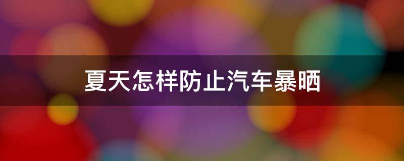 夏天怎样防止汽车暴晒（夏天怎样防止汽车暴晒起火）