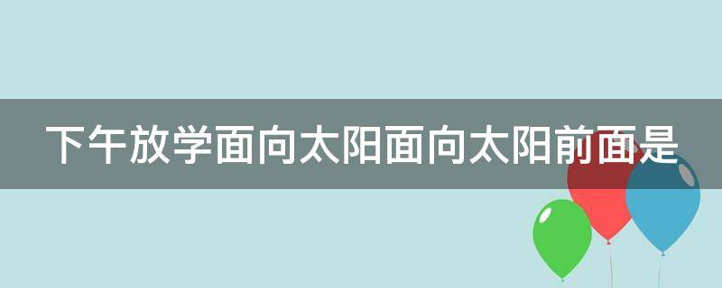 下午放学面向太阳面向太阳前面是 傍晚放学,面向太阳 ,前面是,后面是