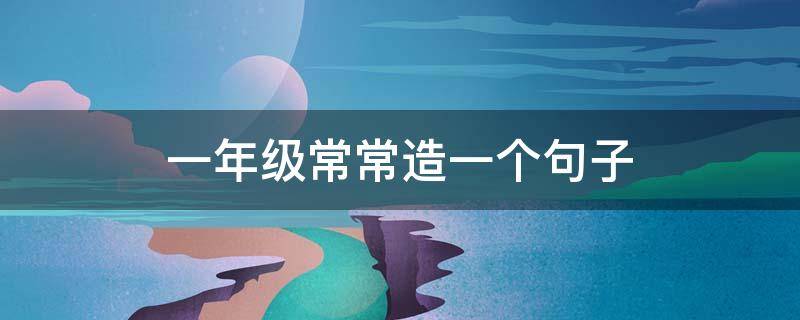 一年级常常造一个句子（一年级常常造一个句子有哪些）