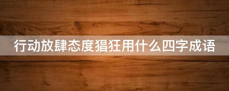 行动放肆态度猖狂用什么四字成语（行动放肆态度猖狂用什么四字成语来形容）