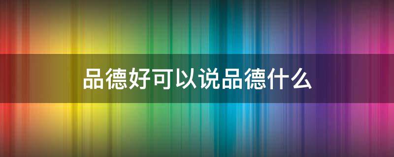 品德好可以说品德什么 品德好可以说成什么品德