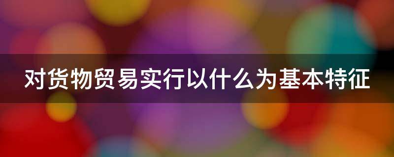 对货物贸易实行以什么为基本特征（对货物贸易实行以什么为基本特征的原则）