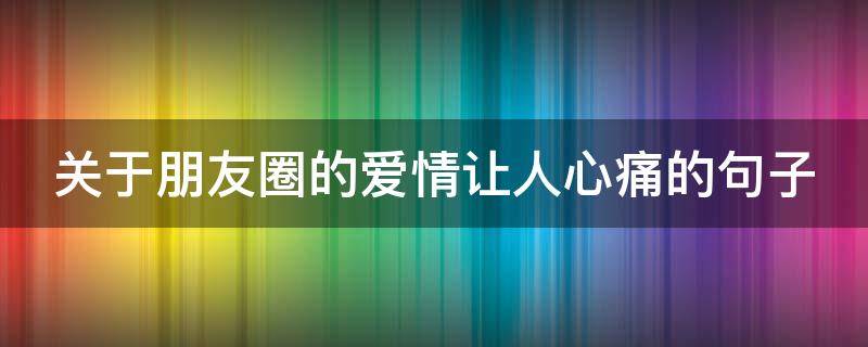 关于朋友圈的爱情让人心痛的句子 发朋友圈爱情的唯美句子