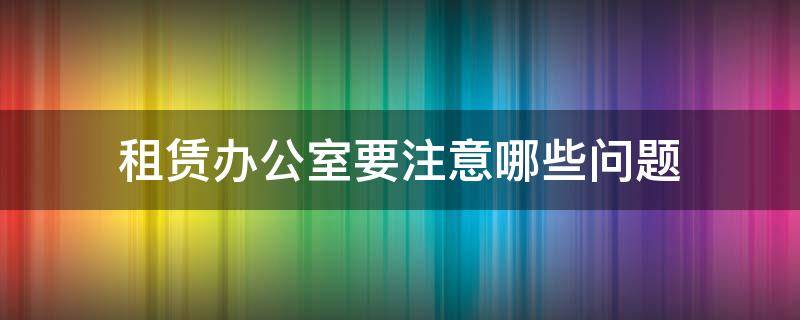 租赁办公室要注意哪些问题（租赁办公室要注意哪些问题和建议）