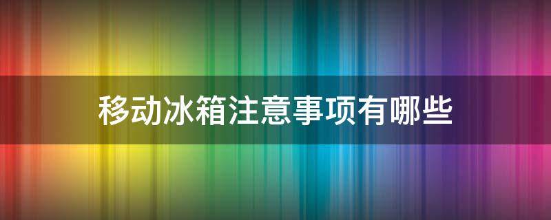 移动冰箱注意事项有哪些 移动冰箱注意事项有哪些呢