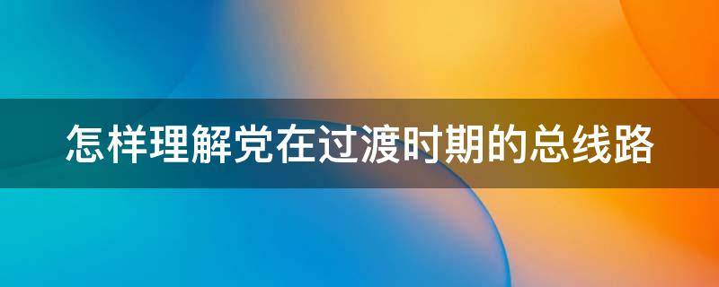 怎样理解党在过渡时期的总线路（如何理解党在过渡时期的总路线）