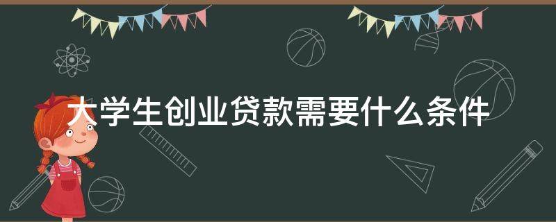 大学生创业贷款需要什么条件（大学生创业贷款需要什么条件能贷多少知乎）