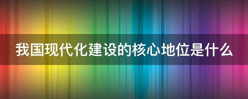 我国现代化建设的核心地位是什么（是什么在我国现代化建设中的核心地位）