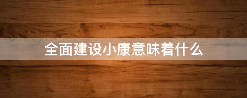 全面建设小康意味着什么（全面建设小康意味着什么人民生活更加殷实）