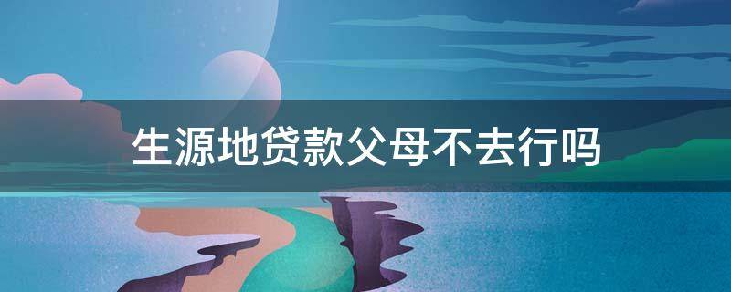 生源地贷款父母不去行吗 生源地贷款父母不同意怎么办