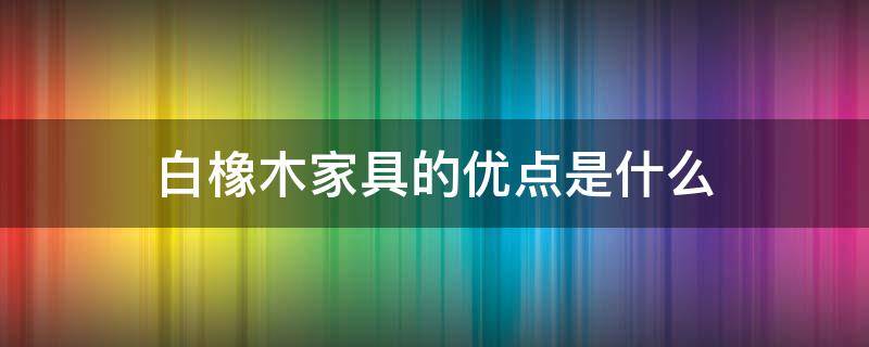 白橡木家具的优点是什么 白橡木家具的优点是什么意思