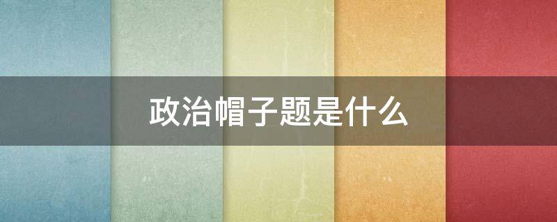 政治帽子题是什么（政治戴帽子是什么意思）