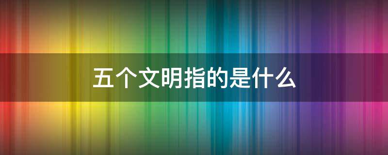 五个文明指的是什么 五个文明指的是什么意思