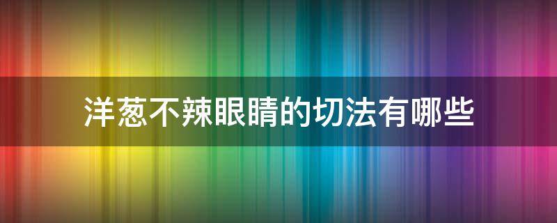 洋葱不辣眼睛的切法有哪些（切洋葱用什么方法不辣眼睛）
