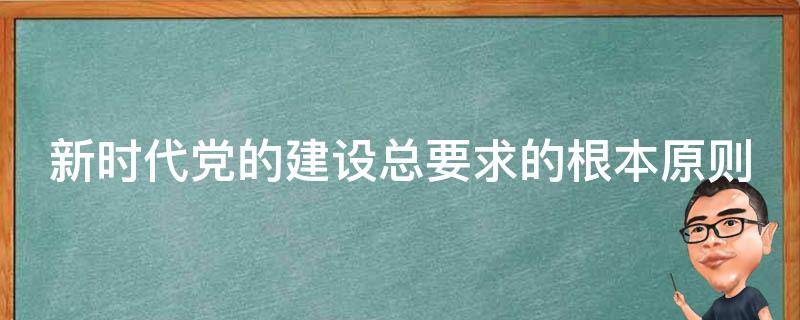 新时代党的建设总要求的根本原则 新时代党的建设总要求根本原则是什么