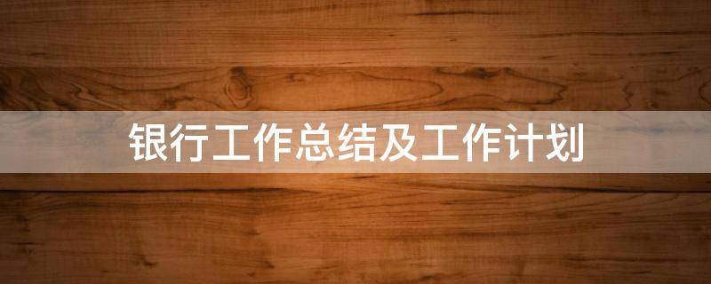 银行工作总结及工作计划（银行工作总结和计划）