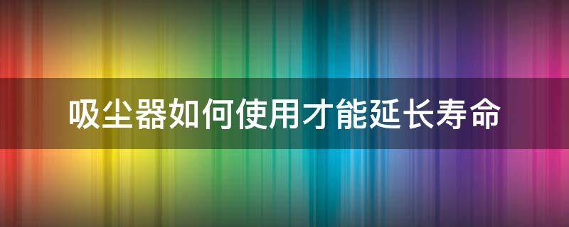吸尘器如何使用才能延长寿命（吸尘器的寿命）