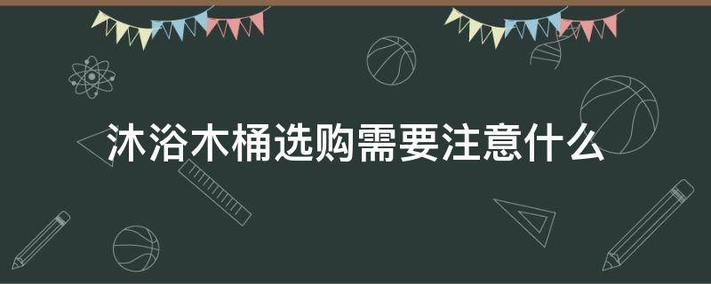 沐浴木桶选购需要注意什么（沐浴木桶选购需要注意什么问题）