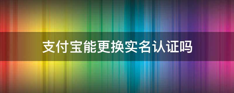 支付宝能更换实名认证吗（支付宝能更换实名认证吗怎么改）