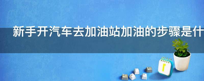 新手开汽车去加油站加油的步骤是什么