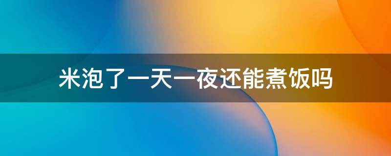 米泡了一天一夜还能煮饭吗（米泡了一天一夜还能吃吗?）