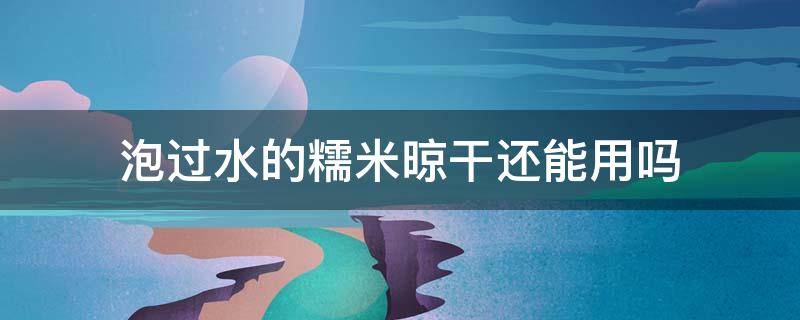 泡过水的糯米晾干还能用吗（泡过水的糯米能放多久）