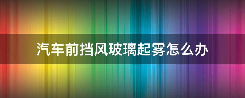 汽车前挡风玻璃起雾怎么办 汽车挡风玻璃有雾气怎样快速消除