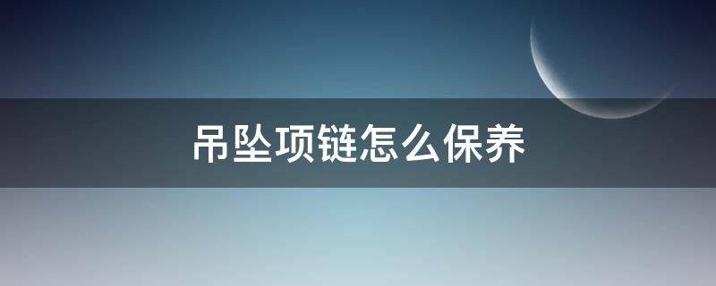 吊坠项链怎么保养 吊坠项链怎么保养不掉色