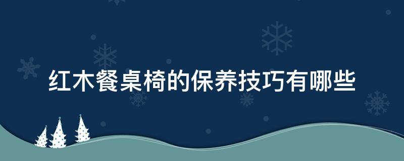 红木餐桌椅的保养技巧有哪些（红木餐桌用什么保护）