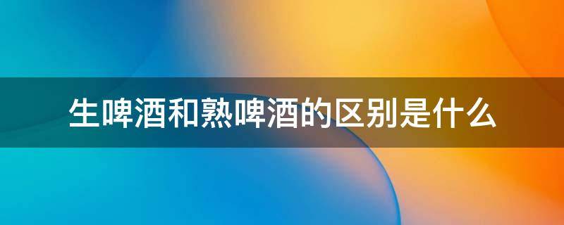 生啤酒和熟啤酒的区别是什么（啤酒生啤与熟啤哪个好喝）