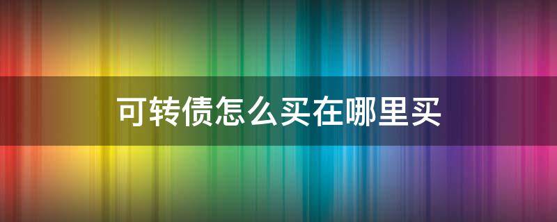 可转债怎么买在哪里买（可转债在哪儿买）