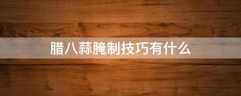腊八蒜腌制技巧有什么 腊八蒜腌制技巧有什么窍门