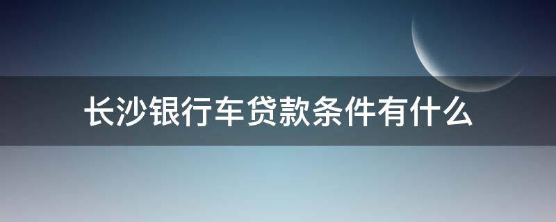 长沙银行车贷款条件有什么 长沙银行车贷利率