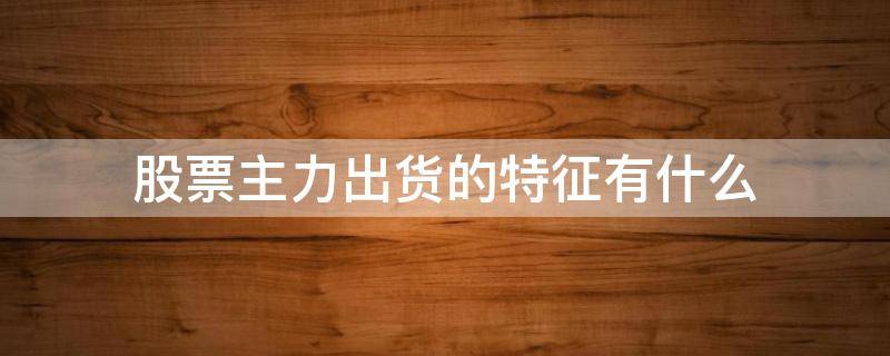 股票主力出货的特征有什么 主力出货时的五大特征