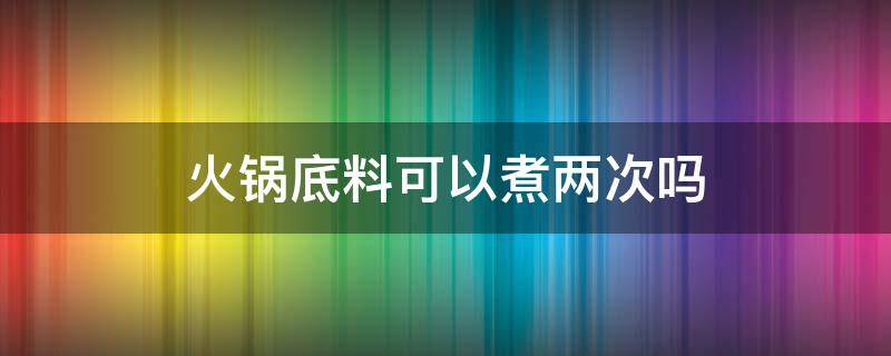 火锅底料可以煮两次吗 火锅底料能不能煮两次