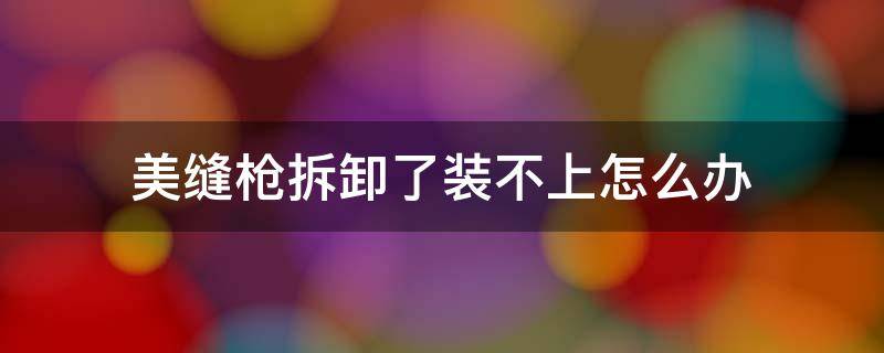 美缝枪拆卸了装不上怎么办（美缝枪拆卸了装不上怎么办呀）