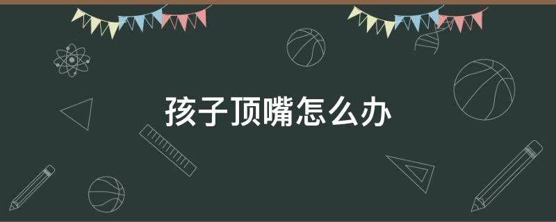 孩子顶嘴怎么办 儿子顶嘴怎么办