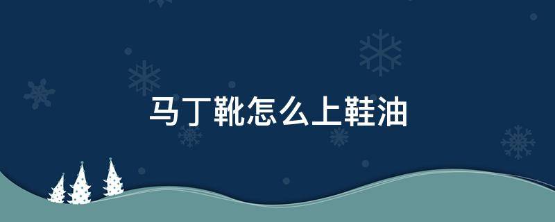 马丁靴怎么上鞋油（马丁靴上面的油怎么去）