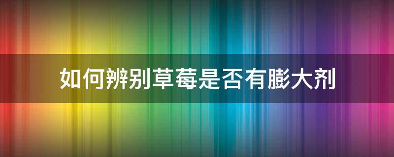 如何辨别草莓是否有膨大剂 怎么辨别草莓有没有打膨胀剂