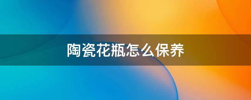 陶瓷花瓶怎么保养（陶瓷花瓶怎样保养）