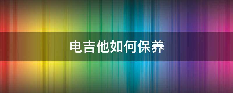 电吉他如何保养 电吉他怎么保养