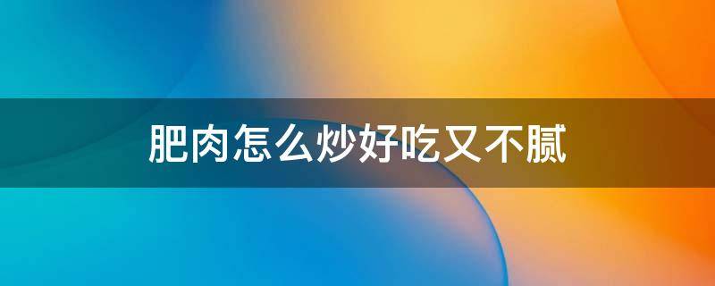 肥肉怎么炒好吃又不腻（肥肉怎么炒好吃又简单）