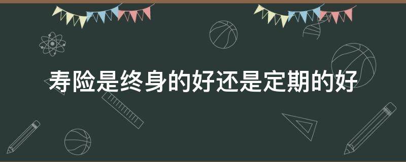 寿险是终身的好还是定期的好（寿险是终身的好还是定期的好呢）