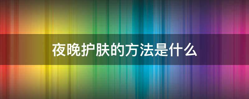 夜晚护肤的方法是什么（夜晚怎样护肤才有效呢）