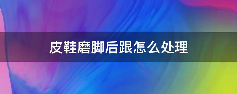 皮鞋磨脚后跟怎么处理（新皮鞋磨脚后跟怎么办）