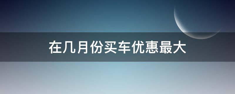 在几月份买车优惠最大（几月份买车优惠比较大）