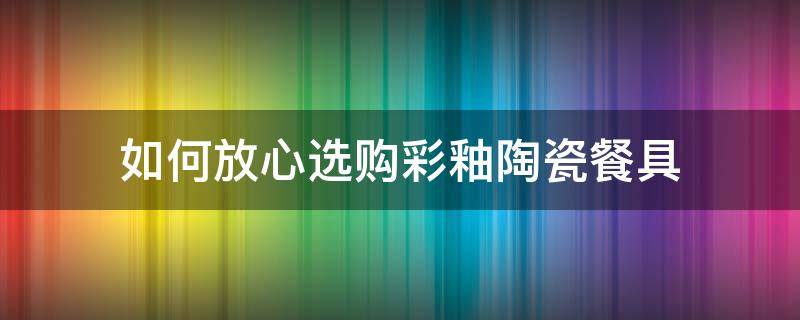 如何放心选购彩釉陶瓷餐具 陶瓷餐具釉下彩哪个好